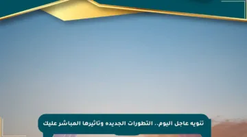تنويه عاجل اليوم.. التطورات الجديدة وتأثيرها المباشر عليك